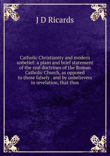 Обложка книги Catholic Christianity and modern unbelief: a plain and brief statement of the real doctrines of the Roman Catholic Church, as opposed to those falsely . and by unbelievers in revelation, that thus, J D Ricards