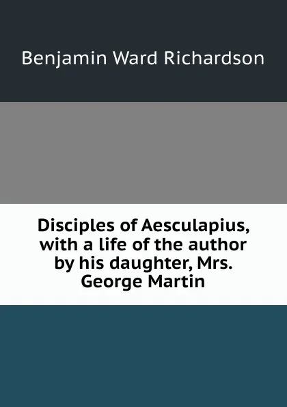 Обложка книги Disciples of Aesculapius, with a life of the author by his daughter, Mrs. George Martin, Benjamin Ward Richardson