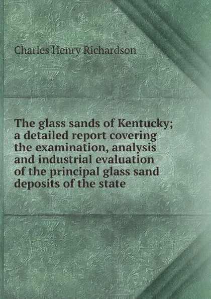 Обложка книги The glass sands of Kentucky; a detailed report covering the examination, analysis and industrial evaluation of the principal glass sand deposits of the state, Charles Henry Richardson