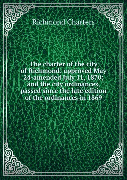 Обложка книги The charter of the city of Richmond: approved May 24-amended July 11, 1870; and the city ordinances, passed since the late edition of the ordinances in 1869, Richmond Charters