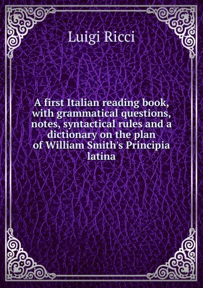 Обложка книги A first Italian reading book, with grammatical questions, notes, syntactical rules and a dictionary on the plan of William Smith.s Principia latina, Luigi Ricci