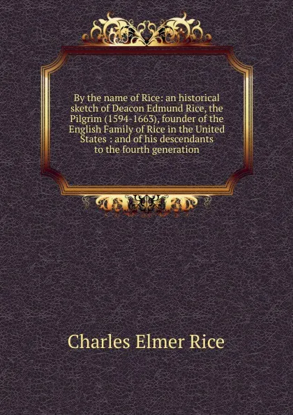Обложка книги By the name of Rice: an historical sketch of Deacon Edmund Rice, the Pilgrim (1594-1663), founder of the English Family of Rice in the United States : and of his descendants to the fourth generation, Charles Elmer Rice