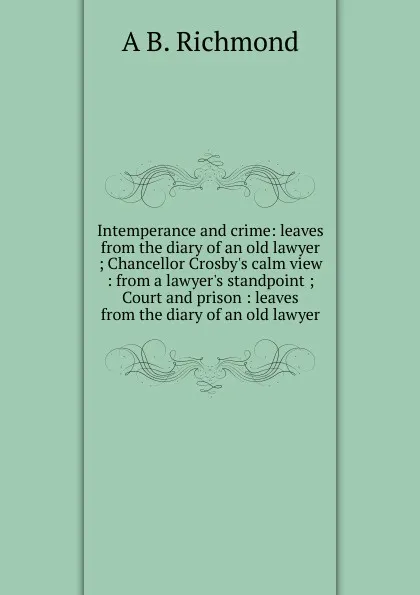 Обложка книги Intemperance and crime: leaves from the diary of an old lawyer ; Chancellor Crosby.s calm view : from a lawyer.s standpoint ; Court and prison : leaves from the diary of an old lawyer, A B. Richmond