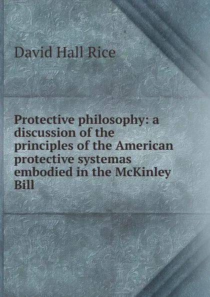 Обложка книги Protective philosophy: a discussion of the principles of the American protective systemas embodied in the McKinley Bill, David Hall Rice