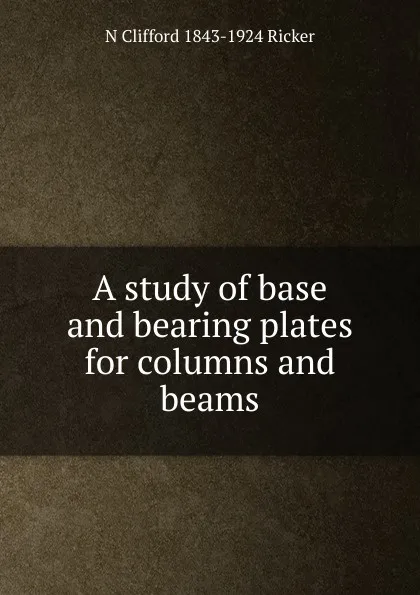 Обложка книги A study of base and bearing plates for columns and beams, N Clifford 1843-1924 Ricker