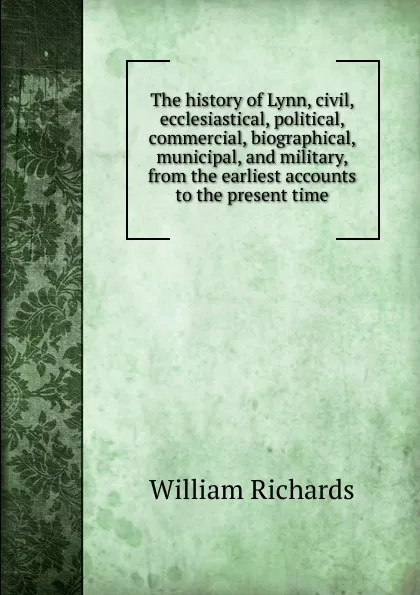 Обложка книги The history of Lynn, civil, ecclesiastical, political, commercial, biographical, municipal, and military, from the earliest accounts to the present time, William Richards