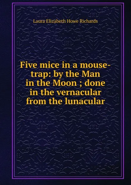 Обложка книги Five mice in a mouse-trap: by the Man in the Moon ; done in the vernacular from the lunacular, Laura Elizabeth Howe Richards