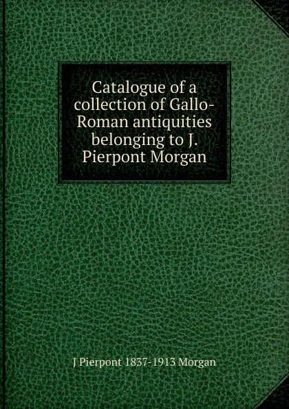 Обложка книги Catalogue of a collection of Gallo-Roman antiquities belonging to J. Pierpont Morgan., J Pierpont 1837-1913 Morgan