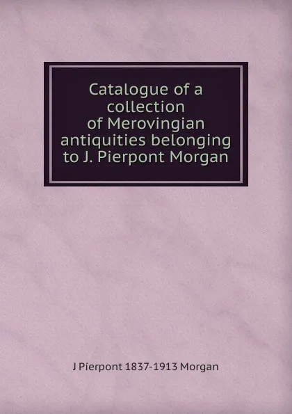 Обложка книги Catalogue of a collection of Merovingian antiquities belonging to J. Pierpont Morgan, J Pierpont 1837-1913 Morgan