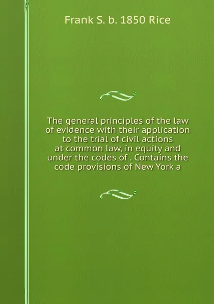 Обложка книги The general principles of the law of evidence with their application to the trial of civil actions at common law, in equity and under the codes of . Contains the code provisions of New York a, Frank S. b. 1850 Rice