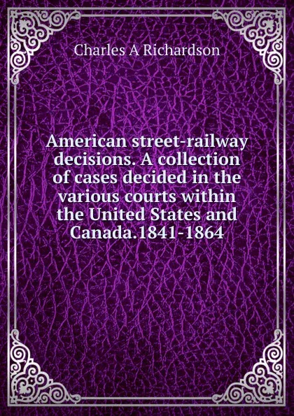 Обложка книги American street-railway decisions. A collection of cases decided in the various courts within the United States and Canada.1841-1864, Charles A Richardson