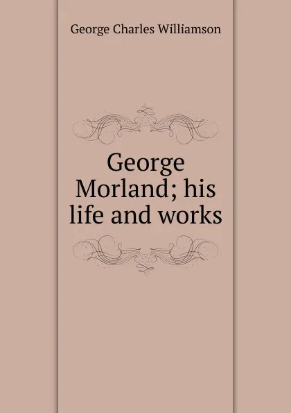 Обложка книги George Morland; his life and works, G. C. Williamson