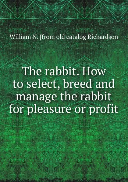 Обложка книги The rabbit. How to select, breed and manage the rabbit for pleasure or profit, William N. [from old catalog Richardson