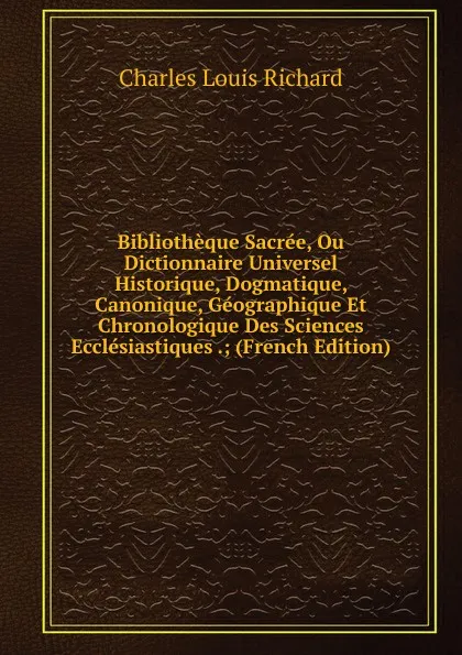 Обложка книги Bibliotheque Sacree, Ou Dictionnaire Universel Historique, Dogmatique, Canonique, Geographique Et Chronologique Des Sciences Ecclesiastiques .; (French Edition), Charles Louis Richard