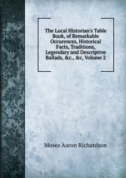 Обложка книги The Local Historian.s Table Book, of Remarkable Occurences, Historical Facts, Traditions, Legendary and Descriptive Ballads, .c., .c, Volume 2, Moses Aaron Richardson