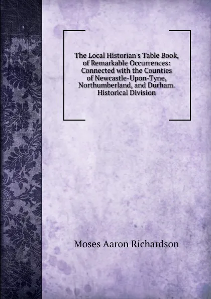 Обложка книги The Local Historian.s Table Book, of Remarkable Occurrences: Connected with the Counties of Newcastle-Upon-Tyne, Northumberland, and Durham. Historical Division, Moses Aaron Richardson