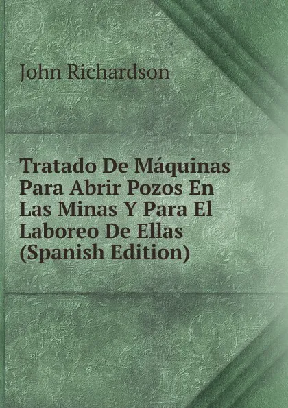 Обложка книги Tratado De Maquinas Para Abrir Pozos En Las Minas Y Para El Laboreo De Ellas (Spanish Edition), John Richardson