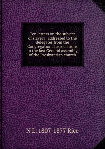 Обложка книги Ten letters on the subject of slavery: addressed to the delegates from the Congregational associations to the last General assembly of the Presbyterian church, N L. 1807-1877 Rice