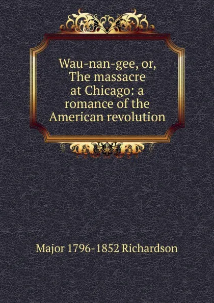 Обложка книги Wau-nan-gee, or, The massacre at Chicago: a romance of the American revolution, Major 1796-1852 Richardson