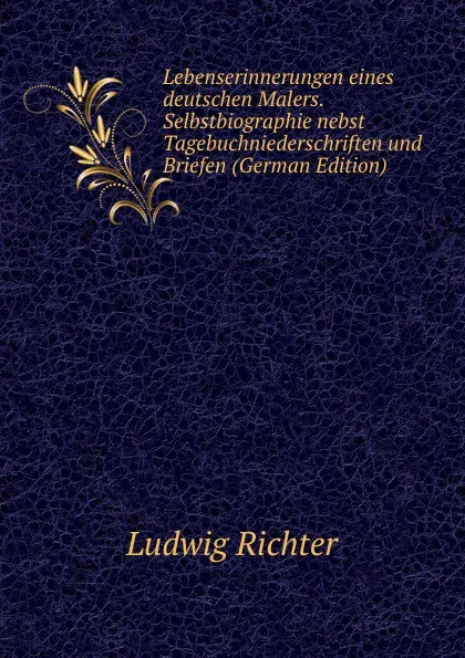 Обложка книги Lebenserinnerungen eines deutschen Malers. Selbstbiographie nebst Tagebuchniederschriften und Briefen (German Edition), Ludwig Richter