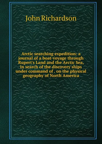 Обложка книги Arctic searching expedition: a journal of a boat-voyage through Rupert.s Land and the Arctic Sea, in search of the discovery ships under command of . on the physical geography of North America, John Richardson