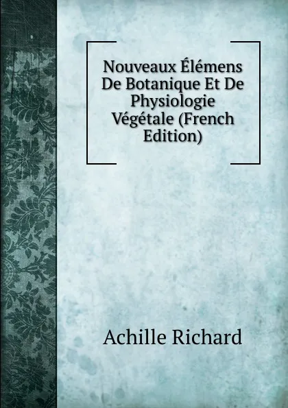 Обложка книги Nouveaux Elemens De Botanique Et De Physiologie Vegetale (French Edition), Achille Richard