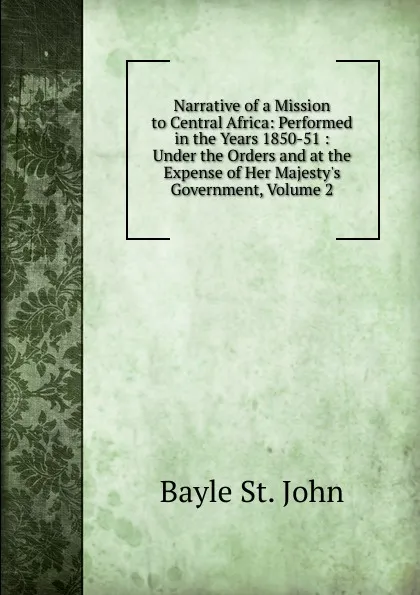 Обложка книги Narrative of a Mission to Central Africa: Performed in the Years 1850-51 : Under the Orders and at the Expense of Her Majesty.s Government, Volume 2, Bayle St. John