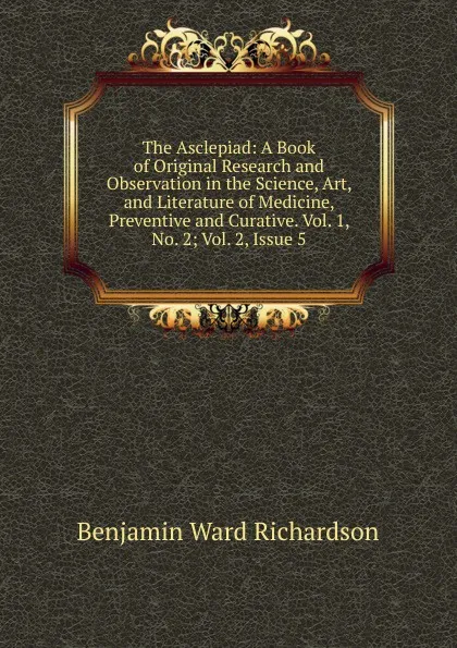 Обложка книги The Asclepiad: A Book of Original Research and Observation in the Science, Art, and Literature of Medicine, Preventive and Curative. Vol. 1, No. 2; Vol. 2, Issue 5, Benjamin Ward Richardson