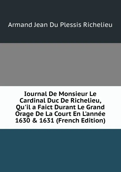 Обложка книги Iournal De Monsieur Le Cardinal Duc De Richelieu, Qu.il a Faict Durant Le Grand Orage De La Court En L.annee 1630 . 1631 (French Edition), Armand Jean du Plessis Richelieu