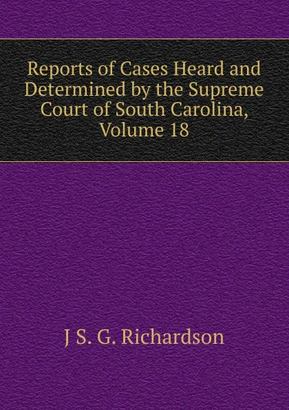 Обложка книги Reports of Cases Heard and Determined by the Supreme Court of South Carolina, Volume 18, J S. G. Richardson