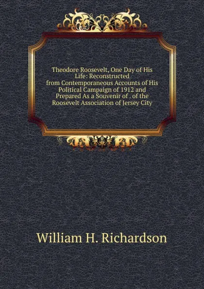 Обложка книги Theodore Roosevelt, One Day of His Life: Reconstructed from Contemporaneous Accounts of His Political Campaign of 1912 and Prepared As a Souvenir of . of the Roosevelt Association of Jersey City, William H. Richardson