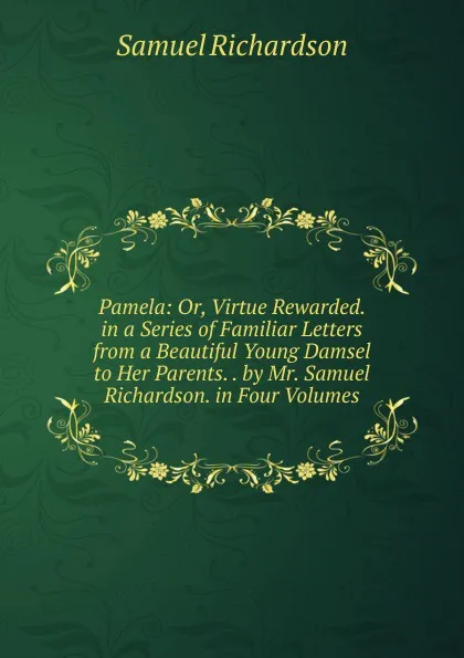 Обложка книги Pamela: Or, Virtue Rewarded. in a Series of Familiar Letters from a Beautiful Young Damsel to Her Parents. . by Mr. Samuel Richardson. in Four Volumes, Samuel Richardson