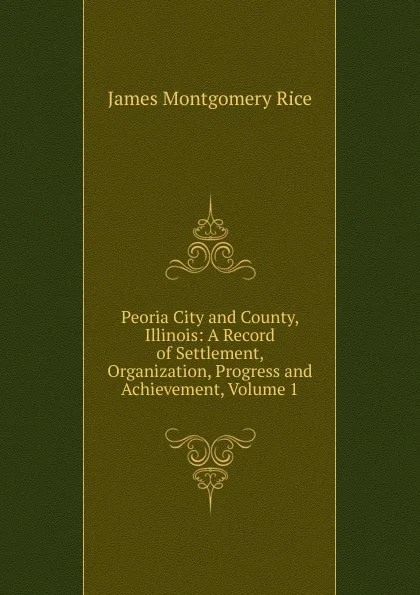 Обложка книги Peoria City and County, Illinois: A Record of Settlement, Organization, Progress and Achievement, Volume 1, James Montgomery Rice