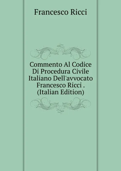 Обложка книги Commento Al Codice Di Procedura Civile Italiano Dell.avvocato Francesco Ricci . (Italian Edition), Francesco Ricci