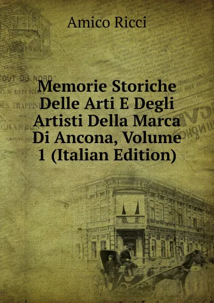 Обложка книги Memorie Storiche Delle Arti E Degli Artisti Della Marca Di Ancona, Volume 1 (Italian Edition), Amico Ricci