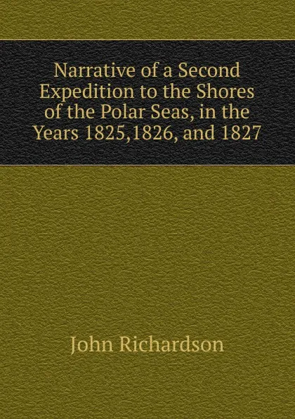 Обложка книги Narrative of a Second Expedition to the Shores of the Polar Seas, in the Years 1825,1826, and 1827, John Richardson