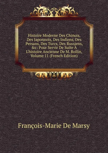 Обложка книги Histoire Moderne Des Chinois, Des Japonnois, Des Indiens, Des Persans, Des Turcs, Des Russiens, .c: Pour Servir De Suite A L.histoire Ancienne De M. Rollin, Volume 11 (French Edition), François-Marie de Marsy