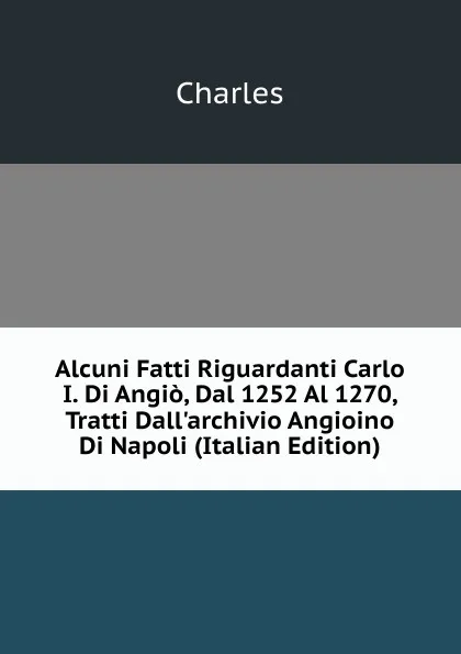 Обложка книги Alcuni Fatti Riguardanti Carlo I. Di Angio, Dal 1252 Al 1270, Tratti Dall.archivio Angioino Di Napoli (Italian Edition), Charles