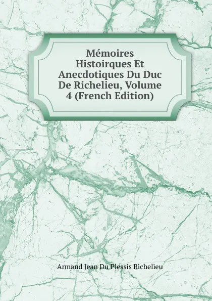 Обложка книги Memoires Histoirques Et Anecdotiques Du Duc De Richelieu, Volume 4 (French Edition), Armand Jean du Plessis Richelieu