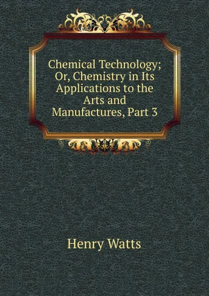 Обложка книги Chemical Technology; Or, Chemistry in Its Applications to the Arts and Manufactures, Part 3, Henry Watts