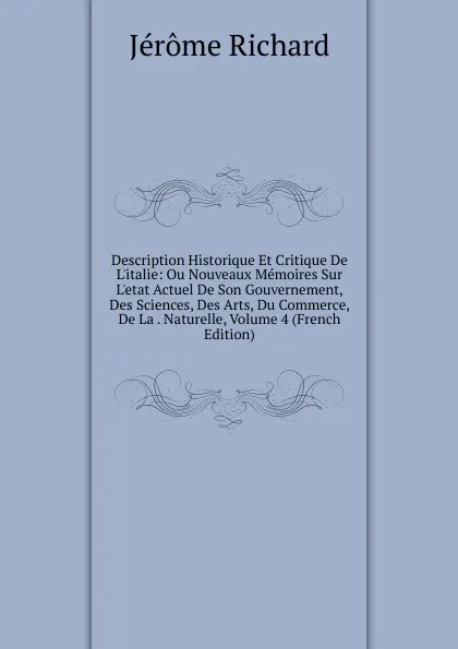 Обложка книги Description Historique Et Critique De L.italie: Ou Nouveaux Memoires Sur L.etat Actuel De Son Gouvernement, Des Sciences, Des Arts, Du Commerce, De La . Naturelle, Volume 4 (French Edition), Jérôme Richard