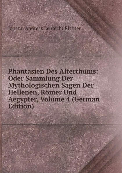Обложка книги Phantasien Des Alterthums: Oder Sammlung Der Mythologischen Sagen Der Hellenen, Romer Und Aegypter, Volume 4 (German Edition), Johann Andreas Lebrecht Richter