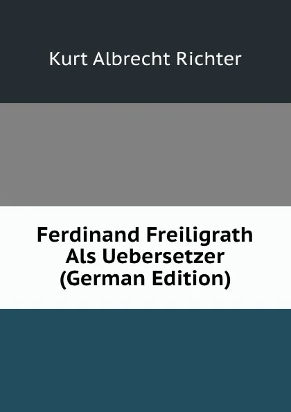 Обложка книги Ferdinand Freiligrath Als Uebersetzer (German Edition), Kurt Albrecht Richter