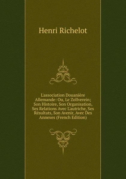 Обложка книги L.association Douaniere Allemande: Ou, Le Zollverein; Son Histoire, Son Organisation, Ses Relations Avec L.autriche, Ses Resultats, Son Avenir, Avec Des Annexes (French Edition), Henri Richelot