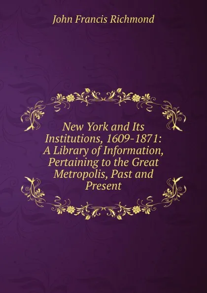 Обложка книги New York and Its Institutions, 1609-1871: A Library of Information, Pertaining to the Great Metropolis, Past and Present, John Francis Richmond