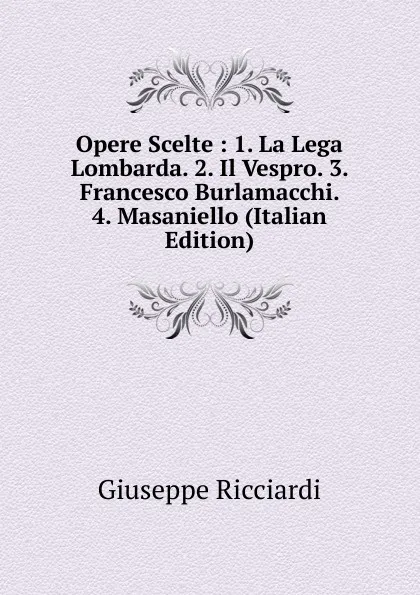 Обложка книги Opere Scelte : 1. La Lega Lombarda. 2. Il Vespro. 3. Francesco Burlamacchi. 4. Masaniello (Italian Edition), Giuseppe Ricciardi