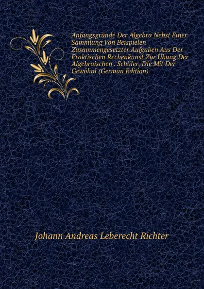 Обложка книги Anfangsgrunde Der Algebra Nebst Einer Sammlung Von Beispielen Zusammengesetzter Aufgaben Aus Der Praktischen Rechenkunst Zur Ubung Der Algebraischen . Schuler, Die Mit Der Gewohnl (German Edition), Johann Andreas Leberecht Richter