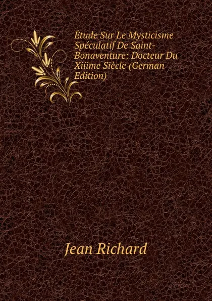 Обложка книги Etude Sur Le Mysticisme Speculatif De Saint-Bonaventure: Docteur Du Xiiime Siecle (German Edition), Jean Richard
