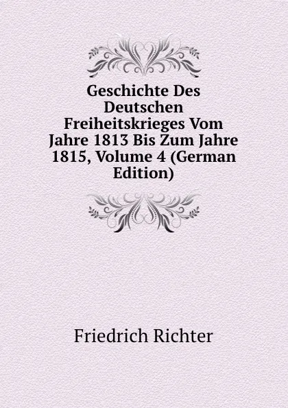 Обложка книги Geschichte Des Deutschen Freiheitskrieges Vom Jahre 1813 Bis Zum Jahre 1815, Volume 4 (German Edition), Friedrich Richter