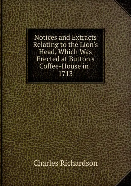 Обложка книги Notices and Extracts Relating to the Lion.s Head, Which Was Erected at Button.s Coffee-House in . 1713, Charles Richardson